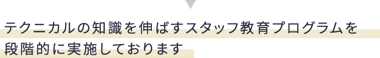 テクニカルの知識を伸ばすスタッフ教育プログラムを段階的に実施しております