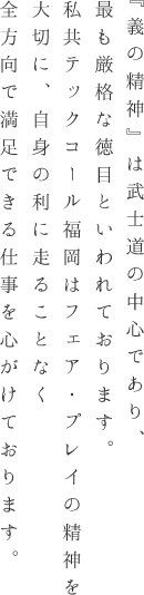 『義の精神』は武士道の中心であり、最も厳格な徳目といわれております。私共テックコール福岡はフェア・プレイの精神を大切に、自身の利に走ることなく全方向で満足できる仕事を心がけております。